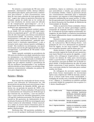 Wanderley et al                                                                                                      Vaginose bacteriana



       No entanto, a associação da VB com corio-       antibiótica, tópica ou sistêmica, nos seis meses
amnionite, abortamento tardio, doença inflama-         que antecederam o estudo, que pudesse alterar
tória pélvica pós-aborto, parto pré-termo, endome-     os resultados obtidos. Todas as pacientes deram
trite pós-cesárea10 e mais recentemente como           seu consentimento informado para a realização
fator de risco para infecção do trato genital supe-    dos exames, que seguem a rotina diagnóstica pre-
rior11 sugere que todas as pacientes deveriam ser      viamente estabelecida em nosso serviço. O traba-
tratadas, apesar de ainda não se ter certeza de        lho foi aprovado pelo Comitê de Ética em Pesquisa
que isso resultaria em menos casos de infecção         em Seres Humanos da Faculdade de Medicina da
ou de complicações ginecológicas 11 , ou se a          Universidade de Brasília.
erradicação da Gardnerella reduziria o número de              Todas as pacientes foram avaliadas clinica-
mulheres que apresentam VB9.                           mente por meio de exame ginecológico padrão,
       Sua prevalência é bastante variável, poden-     constando de inspeção externa e exame especu-
do ser desde 10% em mulheres em idade repro-           lar. O achado de secreção vaginal acinzentada, ho-
dutiva na população geral12, até 50% em popula-        mogênea, de odor fétido e a ausência concomitante
ções de alto risco para uma doença sexualmente         de sinais inflamatórios foram considerados posi-
transmissível (DST)1. No entanto, estima-se que        tivos para VB.
praticamente a metade das mulheres com esta                   Durante o exame especular a aferição do pH
condição sejam assintomáticas7, podendo apre-          vaginal foi realizada aplicando-se a fita apropria-
sentar início e resolução espontâneas3, o que a        da, do Laboratório Merck-Sharp-Dome, com
tornaria tanto mais comum quanto subdiagnos-           gradação de 3,8 a 5,4, diretamente na parede la-
ticada5. Em mulheres na menopausa, nas quais           teral da vagina, no seu terço superior. Conside-
há elevação natural do pH vaginal devido ao hipo-      rou-se positivo quando o pH foi maior que 4,5.
estrogenismo, a prevalência de VB ainda é mais                Ainda durante o exame especular foi cole-
controvertida.                                         tada secreção vaginal do fundo de saco posterior,
       Dada a grande variedade na prevalência da       com haste flexível com ponta de algodão, e reali-
VB tanto em mulheres em idade reprodutiva como
                                                       zados três esfregaços longitudinais unidire-
na menopausa e as controvérsias quanto a esta
                                                       cionais em lâmina de vidro para microscopia,
condição estar ou não relacionada à atividade se-
                                                       sobre a qual foi feito o whiff test, o qual consiste
xual ou “status” hormonal das pacientes, este tra-
                                                       em adicionar uma gota de KOH 10% ao fluido va-
balho tem por objetivo analisar a prevalência de
                                                       ginal obtido. O desprendimento de odor de peixe
VB em mulheres menopausadas e em mulheres
                                                       podre caracteriza o teste positivo. Outra lâmina
inférteis devido ao fator tubário e os métodos diag-
                                                       com a secreção obtida foi reservada para realizar
nósticos correntemente utilizados na prática clí-
                                                       análise do Gram.
nica para diagnosticá-la.
                                                              Os esfregaços da secreção vaginal corada
                                                       pelo Gram foram examinados em microscópio
                                                       óptico com a objetiva de 100X de imersão, inician-
Pacientes e Métodos                                    do-se a leitura onde havia maior celularidade, e
                                                       avaliados de acordo com a classificação de Nugent
       Este estudo foi conduzido de forma retros-      et al.13 (Figura 1). Considerou-se positivo quando
pectiva com obtenção de informações em 190             a secreção obtida foi compatível com os graus 2 e
prontuários de pacientes que procuraram o Hos-         3 desta classificação8,14.
pital Universitário de Brasília (HUB), pela pri-
meira vez, no período de janeiro de 1999 a no-
vembro de 2000. Foram avaliadas 104 pacientes          Grau 1- Padrão normal                   Predomínio de lactobacilos e poucos
do Ambulatório de Climatério do HUB (Grupo I)                                                  outros morfotipos bacterianos
que estavam há, no mínimo, 1 ano em amenor-                                                    identificáveis (Gardnerella vaginalis,
réia e cujos níveis de estradiol plasmático eram                                               anaeróbios, flora Gram negativa,
≤20 pg/mL (radioimunoensaio). No Grupo II ava-                                                 cocos Gram positivos)
liaram-se 86 pacientes do Ambulatório de Re-
produção Humana do HUB em investigação para            Grau 2- Padrão intermediário            Redução de lactobacilos e aumento
o fator tubário de infertilidade. O fator masculi-                                             de outros morfotipos
no e todos os outros fatores femininos para in-        Grau 3- Vaginose bacteriana             Ausência de lactobacilos e grande
fertilidade já haviam sido previamente investi-                                                aumento no número dos outros
gados e descartados.                                                                           morfotipos
       Nenhuma das 190 pacientes avaliadas es-         Figura 1 - Classificação da flora vaginal de acordo com os critérios de Nugent et al.13
tava em uso de qualquer medicação hormonal ou          (simplificado).



642                                                                                                                    RBGO - v. 23, nº 10, 2001
 