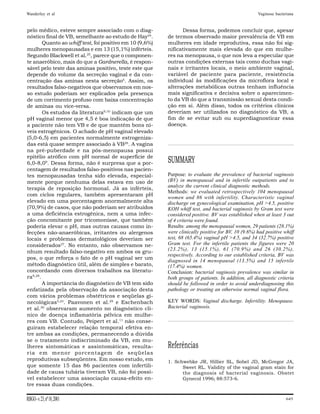 Wanderley et al                                                                                      Vaginose bacteriana



pelo médico, esteve sempre associado com o diag-                Dessa forma, podemos concluir que, apesar
nóstico final de VB, semelhante ao estudo de Hay24.       de termos observado maior prevalência de VB em
        Quanto ao whiff test, foi positivo em 10 (9,6%)   mulheres em idade reprodutiva, essa não foi sig-
mulheres menopausadas e em 13 (15,1%) inférteis.          nificativamente mais elevada do que em mulhe-
Segundo Blackwell et al.25, parece que o componen-        res na menopausa, o que nos leva a especular que
te anaeróbico, mais do que a Gardnerella, é respon-       outras condições externas tais como duchas vagi-
sável pelo teste das aminas positivo, teste este que      nais e irritantes locais, o meio ambiente vaginal,
depende do volume da secreção vaginal e da con-           variável de paciente para paciente, resistência
centração das aminas nesta secreção5. Assim, os           individual às modificações da microflora local e
resultados falso-negativos que observamos em nos-         alterações metabólicas outras tenham influência
so estudo poderiam ser explicados pela presença           mais significativa e decisiva sobre o aparecimen-
de um corrimento profuso com baixa concentração           to da VB do que a transmissão sexual desta condi-
de aminas ou vice-versa.                                  ção em si. Além disso, todos os critérios clínicos
        Os estudos da literatura9,10 indicam que um       deveriam ser utilizados no diagnóstico da VB, a
pH vaginal menor que 4,5 é boa indicação de que           fim de se evitar sub ou superdiagnosticar essa
a paciente não tem VB e de que mantém bons ní-            doença.
veis estrogênicos. O achado de pH vaginal elevado
(5,0-6,5) em pacientes normalmente estrogeniza-
das está quase sempre associado à VB26. A vagina
na pré-puberdade e na pós-menopausa possui
epitélio atrófico com pH normal de superfície de
6,0-8,09. Dessa forma, não é surpresa que a por-          SUMMARY
centagem de resultados falso-positivos nas pacien-
tes menopausadas tenha sido elevada, especial-            Purpose: to evaluate the prevalence of bacterial vaginosis
mente porque nenhuma delas estava em uso de               (BV) in menopausal and in infertile outpatients and to
terapia de reposição hormonal. Já as inférteis,           analyze the current clinical diagnostic methods.
                                                          Methods: we evaluated retrospectively 104 menopausal
com ciclos regulares, também apresentaram pH
                                                          women and 86 with infertility. Characteristic vaginal
elevado em uma porcentagem anormalmente alta              discharge on gynecological examination, pH >4.5, positive
(70,9%) de casos, que não poderiam ser atribuídos         KOH whiff test, and bacterial vaginosis by Gram test were
a uma deficiência estrogênica, nem a uma infec-           considered positive. BV was established when at least 3 out
ção concomitante por tricomoníase, que também             of 4 criteria were found.
poderia elevar o pH, mas outras causas como in-           Results: among the menopausal women, 29 patients (28.1%)
fecções não-anaeróbicas, irritantes ou alergenos          were clinically positive for BV, 10 (9.6%) had positive whiff
locais e problemas dermatológicos deveriam ser            test, 68 (65.4%) vaginal pH >4.5, and 34 (32.7%) positive
considerados27. No entanto, não observamos ne-            Gram test. For the infertile patients the figures were 20
nhum resultado falso-negativo em ambos os gru-            (23.2%), 13 (15.1%), 61 (70.9%) and 26 (30.2%),
                                                          respectively. According to our established criteria, BV was
pos, o que reforça o fato de o pH vaginal ser um
                                                          diagnosed in 14 menopausal (13.5%) and 15 infertile
método diagnóstico útil, além de simples e barato,        (17.4%) women.
concordando com diversos trabalhos na literatu-           Conclusion: bacterial vaginosis prevalence was similar in
ra9,28.                                                   both groups of patients. In addition, all diagnostic criteria
        A importância do diagnóstico de VB tem sido       should be followed in order to avoid underdiagnosing this
enfatizada pela observação da associação desta            pathology or treating an otherwise normal vaginal flora.
com vários problemas obstétricos e seqüelas gi-
necológicas5,23. Paavonen et al.29 e Eschenbach           KEY WORDS: Vaginal discharge. Infertility. Menopause.
et al.30 observaram aumento no diagnóstico clí-           Bacterial vaginosis.
nico de doença inflamatória pélvica em mulhe-
res com VB. Contudo, Peipert et al.11 não conse-
guiram estabelecer relação temporal efetiva en-
tre ambas as condições, permanecendo a dúvida
se o tratamento indiscriminado da VB, em mu-
lheres sintomáticas e assintomáticas, resulta-            Referências
ria em menor porcentagem de seqüelas
reprodutivas subseqüentes. Em nosso estudo, em            1. Schwebke JR, Hillier SL, Sobel JD, McGregor JA,
que somente 15 das 86 pacientes com infertili-                  Sweet RL. Validity of the vaginal gram stain for
dade de causa tubária tiveram VB, não foi possí-                the diagnosis of bacterial vaginosis. Obstet
vel estabelecer uma associação causa-efeito en-                 Gynecol 1996; 88:573-6.
tre essas duas condições.

RBGO - v. 23, nº 10, 2001                                                                                           645
 