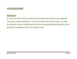 Dr Jaffar Raza Page 1
ALVEOLAR BONE
Definition
It is that portion of the maxilla and mandible that forms and supports
the tooth socket (alveoli). It is formed when the tooth erupts, in order
to provide osseous attachment to the forming periodontal ligament and
gradually disappears after the tooth is lost
 