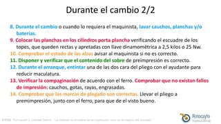 FYCO · Formación y Calidad Online · “La calidad no proviene de la inspección, sino de la mejora del proceso”
Durante el cambio 2/2
8. Durante el cambio o cuando lo requiera el maquinista, lavar cauchos, planchas y/o
baterías.
9. Colocar las planchas en los cilindros porta plancha verificando el escuadre de los
topes, que queden rectas y apretadas con llave dinamométrica a 2,5 kilos o 25 Nw.
10. Comprobar el estado de las alzas avisar al maquinista si no es correcto.
11. Disponer y verificar que el contenido del sobre de preimpresión es correcto.
12. Durante el arranque, entintar una de las dos cara del pliego con el ayudante para
reducir maculatura.
13. Verificar la compaginación de acuerdo con el ferro. Comprobar que no existan fallos
de impresión: cauchos, gotas, rayas, engrasadas.
14. Comprobar que las marcas de plegado son correctas. Llevar el pliego a
premimpresión, junto con el ferro, para que de el visto bueno.
 