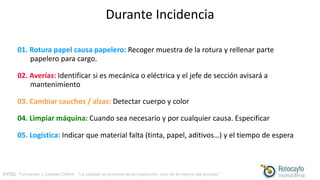 FYCO · Formación y Calidad Online · “La calidad no proviene de la inspección, sino de la mejora del proceso”
Durante Incidencia
01. Rotura papel causa papelero: Recoger muestra de la rotura y rellenar parte
papelero para cargo.
02. Averías: Identificar si es mecánica o eléctrica y el jefe de sección avisará a
mantenimiento
03. Cambiar cauchos / alzas: Detectar cuerpo y color
04. Limpiar máquina: Cuando sea necesario y por cualquier causa. Especificar
05. Logística: Indicar que material falta (tinta, papel, aditivos…) y el tiempo de espera
 