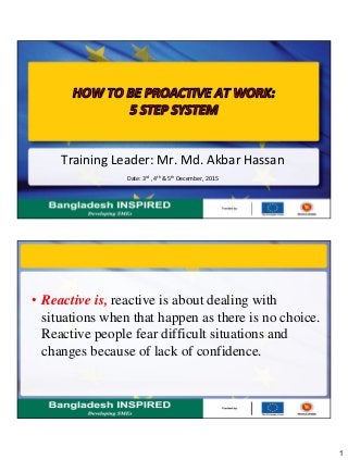 1
Training Leader: Mr. Md. Akbar Hassan
Date: 3rd , 4th & 5th December, 2015
• Reactive is, reactive is about dealing with
situations when that happen as there is no choice.
Reactive people fear difficult situations and
changes because of lack of confidence.
 