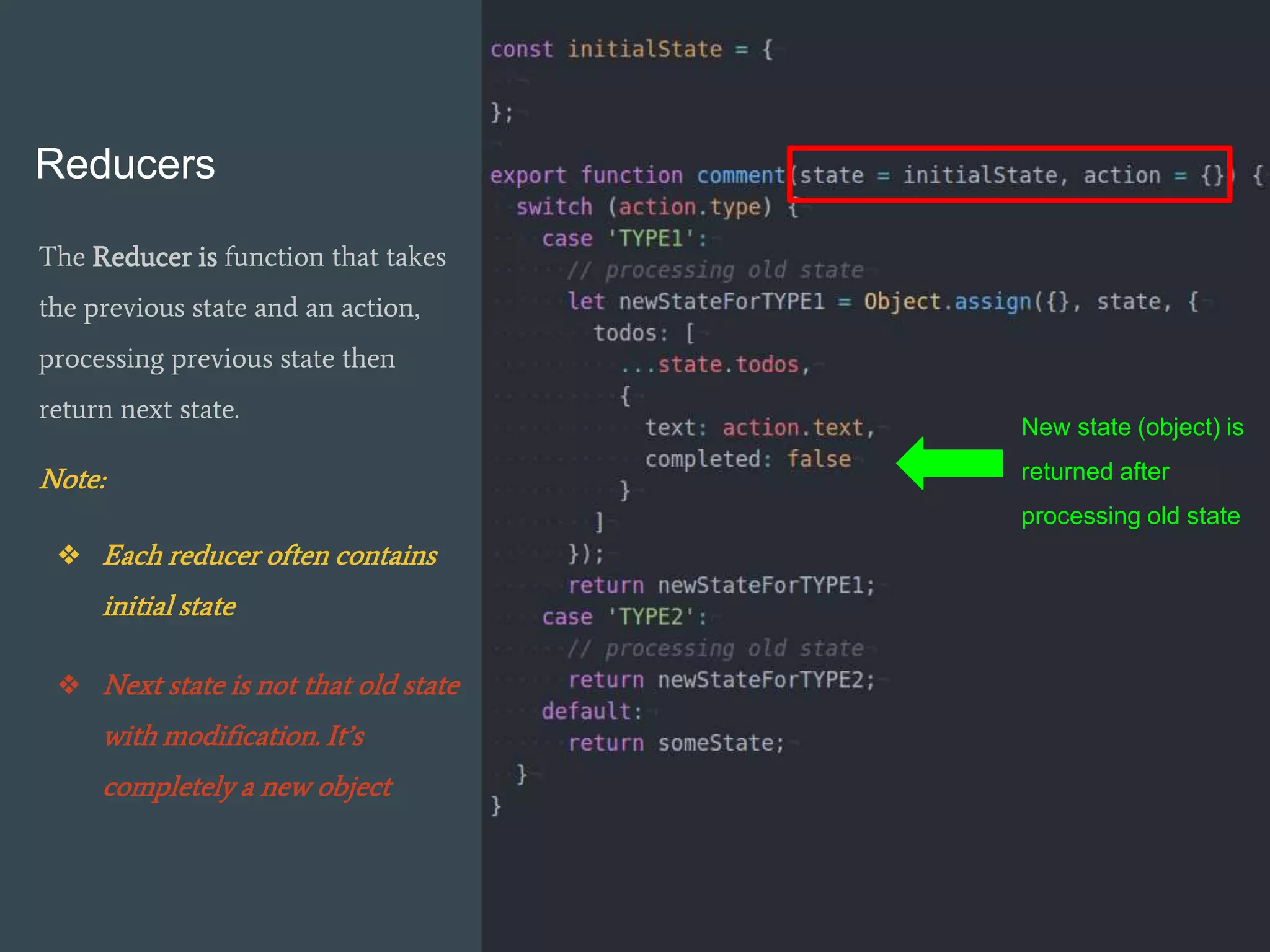 Reducers
The Reducer is function that takes
the previous state and an action,
processing previous state then
return next state.
Note:
❖ Each reducer often contains
initial state
❖ Next state is not that old state
with modification. It’s
completely a new object
New state (object) is
returned after
processing old state
 