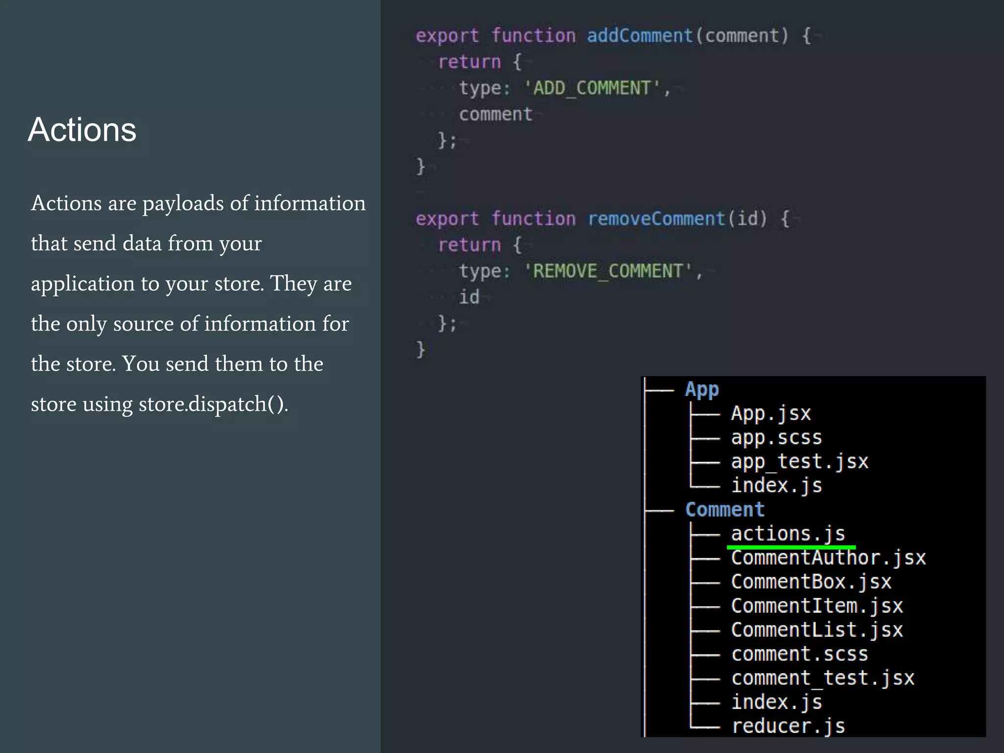 Actions
Actions are payloads of information
that send data from your
application to your store. They are
the only source of information for
the store. You send them to the
store using store.dispatch().
 
