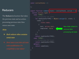 Reducers
The Reducer is function that takes
the previous state and an action,
processing previous state then
return next state.
Note:
❖ Each reducer often contains
initial state
❖ Next state is not that old state
with modification. It’s
completely a new object
New state (object) is
returned after
processing old state
 
