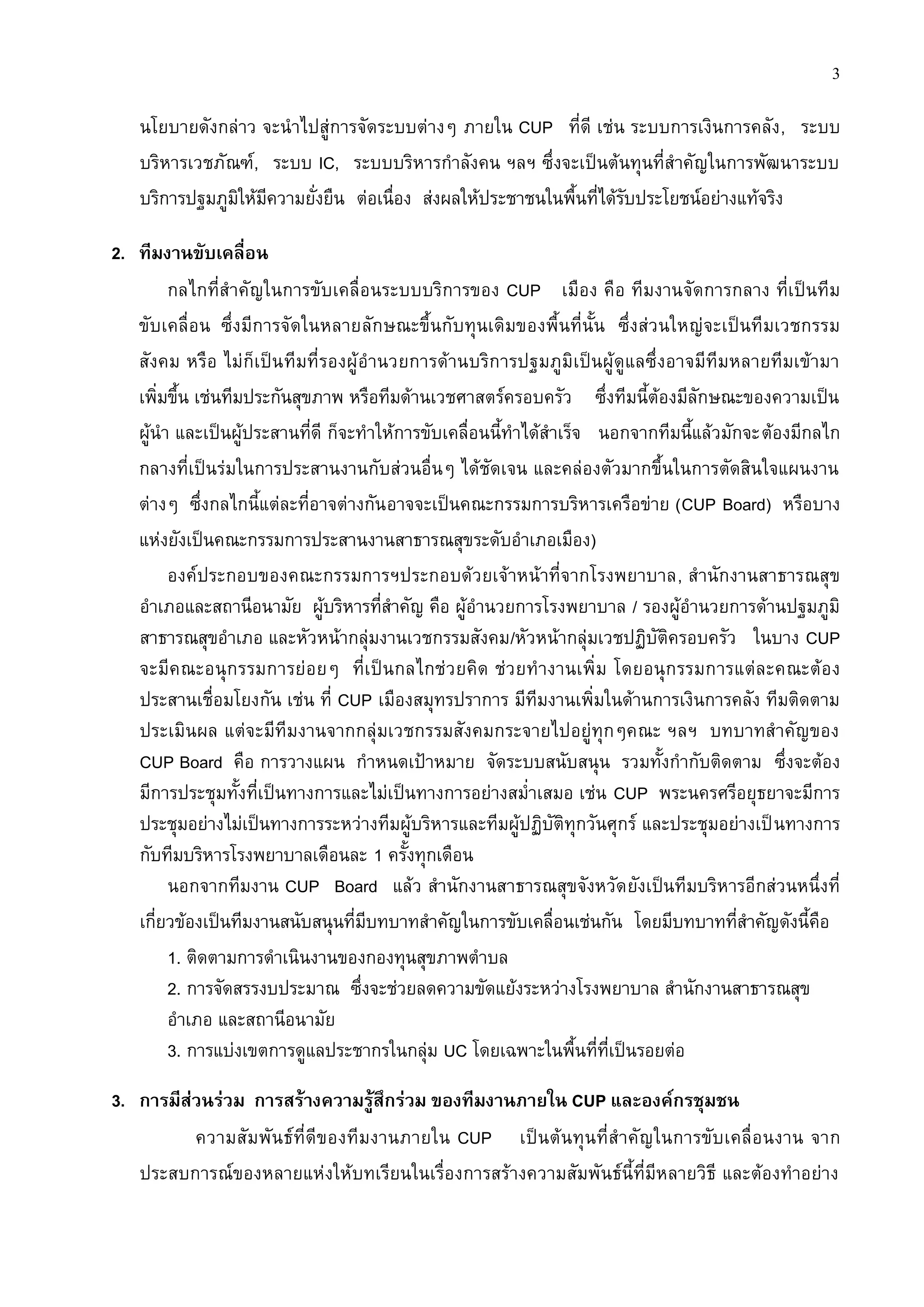 3

   นโยบายดังกล่าว จะนาไปสู่การจัดระบบต่างๆ ภายใน CUP ที่ดี เช่น ระบบการเงินการคลัง , ระบบ
   บริหารเวชภัณฑ์, ระบบ IC, ระบบบริหารกาลังคน ฯลฯ ซึ่งจะเป็นต้นทุนที่สาคัญในการพัฒนาระบบ
   บริการปฐมภูมิให้มีความยั่งยืน ต่อเนื่อง ส่งผลให้ประชาชนในพื้นที่ได้รับประโยชน์อย่างแท้จริง

2. ทีมงานขับเคลื่อน
        กลไกที่สาคัญในการขับเคลื่อนระบบบริการของ CUP เมือง คือ ทีมงานจัดการกลาง ที่เป็นทีม
   ขับเคลื่อน ซึ่งมีการจัดในหลายลักษณะขึ้นกับทุนเดิมของพื้นที่นั้น ซึ่งส่วนใหญ่จะเป็นทีมเวชกรรม
   สังคม หรือ ไม่ก็เป็น ทีมที่รองผู้ อานวยการด้านบริการปฐมภูมิเป็นผู้ ดูแลซึ่งอาจมีทีมหลายทีมเข้ามา
   เพิ่มขึ้น เช่นทีมประกันสุขภาพ หรือทีมด้านเวชศาสตร์ครอบครัว ซึ่งทีมนี้ต้องมีลักษณะของความเป็น
   ผู้นา และเป็นผู้ประสานที่ดี ก็จะทาให้การขับเคลื่อนนี้ทาได้สาเร็จ นอกจากทีมนี้แล้วมักจะต้องมีกลไก
   กลางที่เป็นร่มในการประสานงานกับส่วนอื่นๆ ได้ชัดเจน และคล่องตัวมากขึ้นในการตัดสินใจแผนงาน
   ต่างๆ ซึ่งกลไกนี้แต่ละที่อาจต่างกัน อาจจะเป็นคณะกรรมการบริหารเครือข่าย (CUP Board) หรือบาง
   แห่งยังเป็นคณะกรรมการประสานงานสาธารณสุขระดับอาเภอเมือง)
        องค์ประกอบของคณะกรรมการฯประกอบด้วยเจ้าหน้าที่จากโรงพยาบาล, สานักงานสาธารณสุข
   อาเภอและสถานีอนามัย ผู้บริหารที่สาคัญ คือ ผู้อานวยการโรงพยาบาล / รองผู้อานวยการด้านปฐมภูมิ
   สาธารณสุขอาเภอ และหัวหน้ากลุ่มงานเวชกรรมสังคม/หัวหน้ากลุ่มเวชปฏิบัติครอบครัว ในบาง CUP
   จะมีคณะอนุก รรมการย่อ ยๆ ที่เ ป็นกลไกช่ว ยคิด ช่ว ยทางานเพิ่ม โดยอนุกรรมการแต่ล ะคณะต้อ ง
   ประสานเชื่อมโยงกัน เช่น ที่ CUP เมืองสมุทรปราการ มีทีมงานเพิ่มในด้านการเงินการคลัง ทีมติดตาม
   ประเมินผล แต่จะมีทีมงานจากกลุ่มเวชกรรมสังคมกระจายไปอยู่ทุกๆคณะ ฯลฯ บทบาทสาคัญของ
   CUP Board คือ การวางแผน กาหนดเป้าหมาย จัดระบบสนับสนุน รวมทั้งกากับติดตาม ซึ่งจะต้อง
   มีการประชุมทั้งที่เป็นทางการและไม่เป็นทางการอย่างสม่าเสมอ เช่น CUP พระนครศรีอยุธยาจะมีการ
   ประชุมอย่างไม่เป็นทางการระหว่างทีมผู้บริหารและทีมผู้ปฏิบัติทุกวันศุกร์ และประชุมอย่างเป็ นทางการ
   กับทีมบริหารโรงพยาบาลเดือนละ 1 ครั้งทุกเดือน
        นอกจากทีมงาน CUP Board แล้ว สานักงานสาธารณสุขจังหวัด ยังเป็นทีมบริหารอีกส่วนหนึ่งที่
   เกี่ยวข้องเป็นทีมงานสนับสนุนที่มีบทบาทสาคัญในการขับเคลื่อนเช่นกัน โดยมีบทบาทที่สาคัญดังนี้คือ
        1. ติดตามการดาเนินงานของกองทุนสุขภาพตาบล
        2. การจัดสรรงบประมาณ ซึ่งจะช่วยลดความขัดแย้งระหว่างโรงพยาบาล สานักงานสาธารณสุข
        อาเภอ และสถานีอนามัย
        3. การแบ่งเขตการดูแลประชากรในกลุ่ม UC โดยเฉพาะในพื้นที่ที่เป็นรอยต่อ

3. การมีส่วนร่วม การสร้างความรู้สึกร่วม ของทีมงานภายใน CUP และองค์กรชุมชน
          ความสั มพั นธ์ ที่ดีของทีมงานภายใน CUP เป็นต้นทุนที่ส าคั ญ ในการขับเคลื่ อ นงาน จาก
   ประสบการณ์ของหลายแห่งให้บทเรียนในเรื่องการสร้างความสัมพันธ์นี้ที่มีหลายวิธี และต้องทาอย่าง
 
