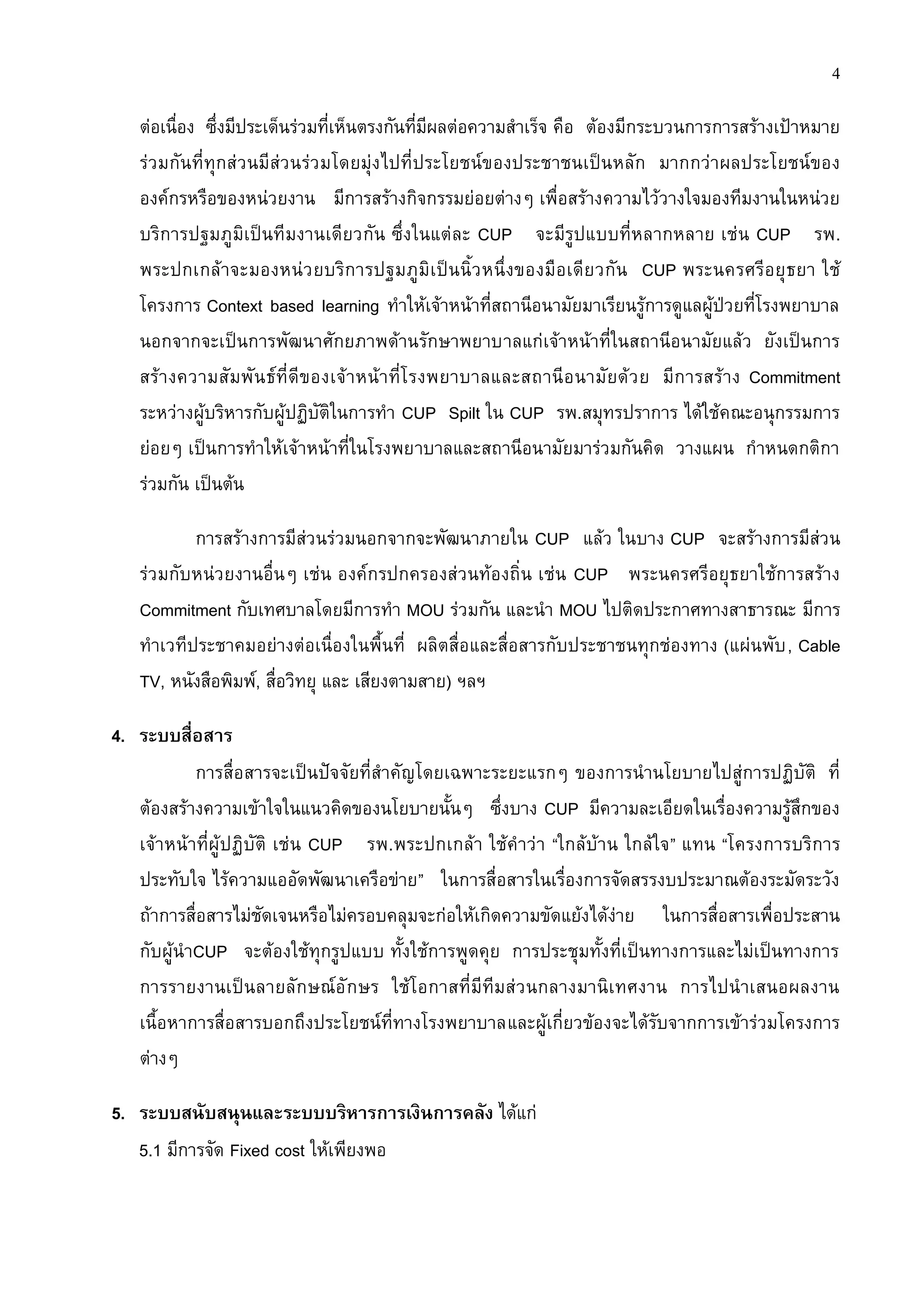 4

   ต่อเนื่อง ซึ่งมีประเด็นร่วมที่เห็นตรงกันที่มีผลต่อความสาเร็จ คือ ต้องมีกระบวนการการสร้างเป้าหมาย
   ร่วมกันที่ทุกส่ วนมีส่วนร่ว มโดยมุ่งไปที่ประโยชน์ของประชาชนเป็นหลัก มากกว่าผลประโยชน์ของ
   องค์กรหรือของหน่วยงาน มีการสร้างกิจกรรมย่อยต่างๆ เพื่อสร้างความไว้วางใจมองทีมงานในหน่วย
   บริการปฐมภูมิเป็นทีมงานเดียวกัน ซึ่งในแต่ละ CUP จะมีรูปแบบที่หลากหลาย เช่น CUP รพ.
   พระปกเกล้ าจะมองหน่ว ยบริก ารปฐมภูมิ เ ป็นนิ้ว หนึ่งของมือ เดีย วกัน CUP พระนครศรีอ ยุ ธ ยา ใช้
   โครงการ Context based learning ทาให้เจ้าหน้าที่สถานีอนามัยมาเรียนรู้การดูแลผู้ป่วยที่โรงพยาบาล
   นอกจากจะเป็นการพัฒนาศักยภาพด้านรักษาพยาบาลแก่เจ้าหน้าที่ในสถานีอนามัยแล้ว ยังเป็นการ
   สร้ า งความสั มพั น ธ์ ที่ ดี ของเจ้ า หน้ า ที่โ รงพยาบาลและสถานี อ นามั ยด้ ว ย มีก ารสร้ าง Commitment
   ระหว่างผู้บริหารกับผู้ปฏิบัติในการทา CUP Spilt ใน CUP รพ.สมุทรปราการ ได้ใช้คณะอนุกรรมการ
   ย่อยๆ เป็นการทาให้เจ้าหน้าที่ในโรงพยาบาลและสถานีอนามัยมาร่วมกันคิด วางแผน กาหนดกติกา
   ร่วมกัน เป็นต้น

          การสร้างการมีส่วนร่วมนอกจากจะพัฒนาภายใน CUP แล้ว ในบาง CUP จะสร้างการมีส่วน
   ร่วมกับหน่วยงานอื่นๆ เช่น องค์กรปกครองส่วนท้องถิ่น เช่น CUP พระนครศรีอยุธยาใช้การสร้าง
   Commitment กับเทศบาลโดยมีการทา MOU ร่วมกัน และนา MOU ไปติดประกาศทางสาธารณะ มีการ
   ทาเวทีประชาคมอย่างต่อเนื่องในพื้นที่ ผลิตสื่อและสื่อสารกับประชาชนทุกช่องทาง (แผ่นพับ , Cable
   TV, หนังสือพิมพ์, สื่อวิทยุ และ เสียงตามสาย) ฯลฯ

4. ระบบสื่อสาร
           การสื่อสารจะเป็นปัจจัยที่สาคัญโดยเฉพาะระยะแรกๆ ของการนานโยบายไปสู่การปฏิบัติ ที่
   ต้องสร้างความเข้าใจในแนวคิดของนโยบายนั้นๆ ซึ่งบาง CUP มีความละเอียดในเรื่องความรู้สึกของ
   เจ้าหน้าที่ผู้ ปฏิบัติ เช่น CUP รพ.พระปกเกล้า ใช้คาว่า “ใกล้บ้าน ใกล้ใจ” แทน “โครงการบริการ
   ประทับใจ ไร้ความแออัดพัฒนาเครือข่าย” ในการสื่อสารในเรื่องการจัดสรรงบประมาณต้องระมัดระวัง
   ถ้าการสื่อสารไม่ชัดเจนหรือไม่ครอบคลุมจะก่อให้เกิดความขัดแย้งได้ง่าย ในการสื่อสารเพื่อประสาน
   กับผู้นาCUP จะต้องใช้ทุกรูปแบบ ทั้งใช้การพูดคุย การประชุมทั้งที่เป็นทางการและไม่เป็นทางการ
   การรายงานเป็นลายลั ก ษณ์ อั ก ษร ใช้โอกาสที่มีทีมส่ ว นกลางมานิเ ทศงาน การไปนาเสนอผลงาน
   เนื้อหาการสื่อสารบอกถึงประโยชน์ที่ทางโรงพยาบาลและผู้เกี่ยวข้องจะได้รับจากการเข้าร่วมโครงการ
   ต่างๆ

5. ระบบสนับสนุนและระบบบริหารการเงินการคลัง ได้แก่
   5.1 มีการจัด Fixed cost ให้เพียงพอ
 