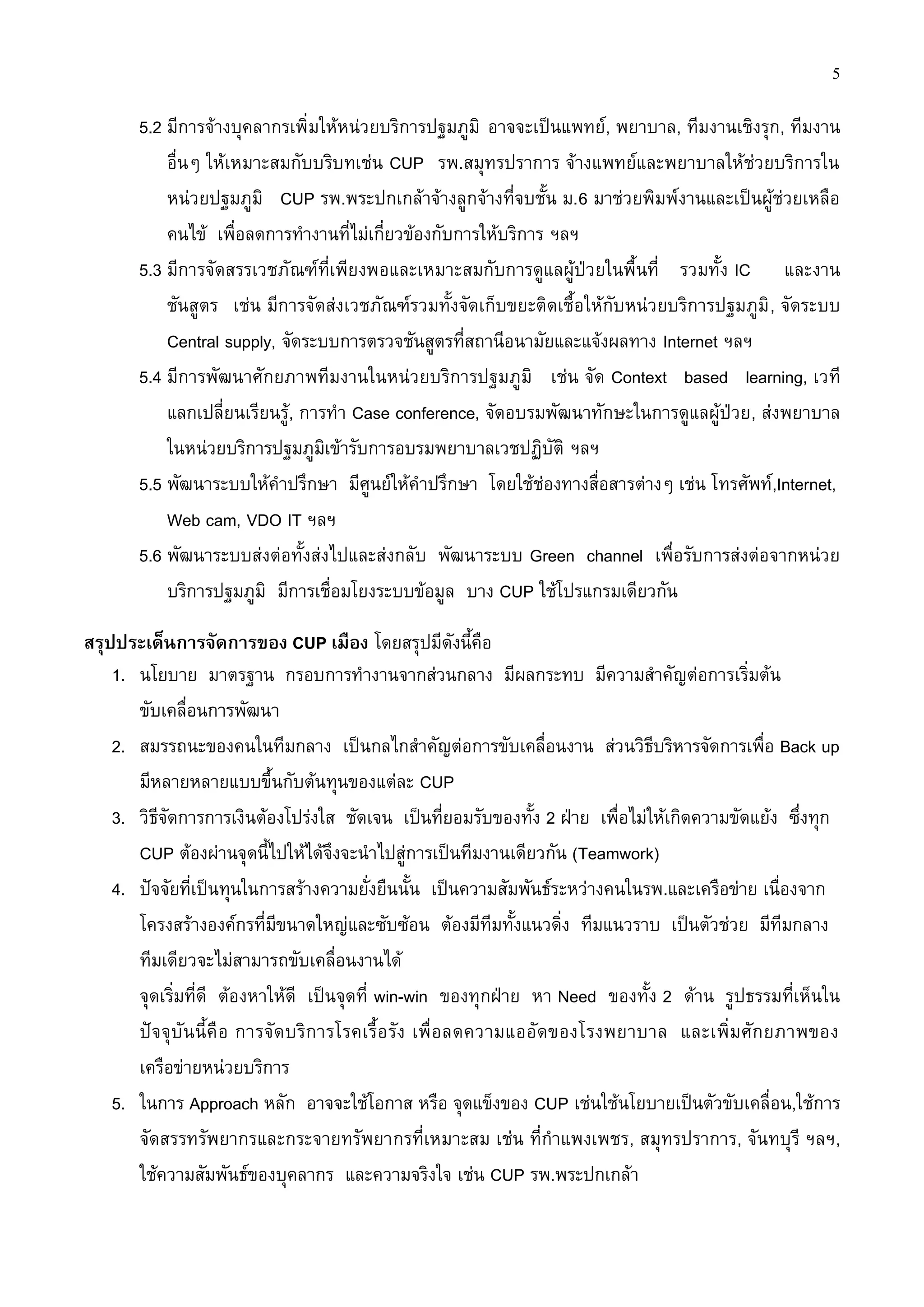 5

       5.2 มีการจ้างบุคลากรเพิ่มให้หน่วยบริการปฐมภูมิ อาจจะเป็นแพทย์, พยาบาล, ทีมงานเชิงรุก, ทีมงาน
           อื่นๆ ให้เหมาะสมกับบริบทเช่น CUP รพ.สมุทรปราการ จ้างแพทย์และพยาบาลให้ช่วยบริการใน
           หน่วยปฐมภูมิ CUP รพ.พระปกเกล้าจ้างลูกจ้างที่จบชั้น ม.6 มาช่วยพิมพ์งานและเป็นผู้ช่วยเหลือ
           คนไข้ เพื่อลดการทางานที่ไม่เกี่ยวข้องกับการให้บริการ ฯลฯ
       5.3 มีการจัดสรรเวชภัณฑ์ที่เพียงพอและเหมาะสมกับการดูแลผู้ป่วยในพื้นที่ รวมทั้ง IC และงาน
           ชันสูตร เช่น มีการจัดส่งเวชภัณฑ์รวมทั้งจัดเก็บขยะติดเชื้อให้กับหน่วยบริการปฐมภูมิ , จัดระบบ
           Central supply, จัดระบบการตรวจชันสูตรที่สถานีอนามัยและแจ้งผลทาง Internet ฯลฯ
       5.4 มีการพัฒนาศักยภาพทีมงานในหน่วยบริการปฐมภูมิ เช่น จัด Context based learning, เวที
           แลกเปลี่ยนเรียนรู้, การทา Case conference, จัดอบรมพัฒนาทักษะในการดูแลผู้ป่วย, ส่งพยาบาล
           ในหน่วยบริการปฐมภูมิเข้ารับการอบรมพยาบาลเวชปฏิบัติ ฯลฯ
       5.5 พัฒนาระบบให้คาปรึกษา มีศูนย์ให้คาปรึกษา โดยใช้ช่องทางสื่อสารต่างๆ เช่น โทรศัพท์,Internet,
           Web cam, VDO IT ฯลฯ
       5.6 พัฒนาระบบส่งต่อทั้งส่งไปและส่งกลับ พัฒนาระบบ Green channel เพื่อรับการส่งต่อจากหน่วย
           บริการปฐมภูมิ มีการเชื่อมโยงระบบข้อมูล บาง CUP ใช้โปรแกรมเดียวกัน

สรุปประเด็นการจัดการของ CUP เมือง โดยสรุปมีดังนี้คือ
    1. นโยบาย มาตรฐาน กรอบการทางานจากส่วนกลาง มีผลกระทบ มีความสาคัญต่อการเริ่มต้น
       ขับเคลื่อนการพัฒนา
    2. สมรรถนะของคนในทีมกลาง เป็นกลไกสาคัญต่อการขับเคลื่อนงาน ส่วนวิธีบริหารจัดการเพื่อ Back up
       มีหลายหลายแบบขึ้นกับต้นทุนของแต่ละ CUP
    3. วิธีจัดการการเงินต้องโปร่งใส ชัดเจน เป็นที่ยอมรับของทั้ง 2 ฝ่าย เพื่อไม่ให้เกิดความขัดแย้ง ซึ่งทุก
       CUP ต้องผ่านจุดนี้ไปให้ได้จึงจะนาไปสู่การเป็นทีมงานเดียวกัน (Teamwork)
    4. ปัจจัยที่เป็นทุนในการสร้างความยั่งยืนนั้น เป็นความสัมพันธ์ระหว่างคนในรพ.และเครือข่าย เนื่องจาก
       โครงสร้างองค์กรที่มีขนาดใหญ่และซับซ้อน ต้องมีทีมทั้งแนวดิ่ง ทีมแนวราบ เป็นตัวช่วย มีทีมกลาง
       ทีมเดียวจะไม่สามารถขับเคลื่อนงานได้
       จุดเริ่มที่ดี ต้องหาให้ดี เป็นจุดที่ win-win ของทุกฝ่าย หา Need ของทั้ง 2 ด้าน รูปธรรมที่เห็นใน
       ปัจจุบั นนี้คื อ การจัด บริก ารโรคเรื้อ รัง เพื่อ ลดความแออัดของโรงพยาบาล และเพิ่มศัก ยภาพของ
       เครือข่ายหน่วยบริการ
    5. ในการ Approach หลัก อาจจะใช้โอกาส หรือ จุดแข็งของ CUP เช่นใช้นโยบายเป็นตัวขับเคลื่อน,ใช้การ
       จัดสรรทรัพยากรและกระจายทรัพยากรที่เหมาะสม เช่น ที่กาแพงเพชร, สมุทรปราการ, จันทบุรี ฯลฯ,
       ใช้ความสัมพันธ์ของบุคลากร และความจริงใจ เช่น CUP รพ.พระปกเกล้า
 