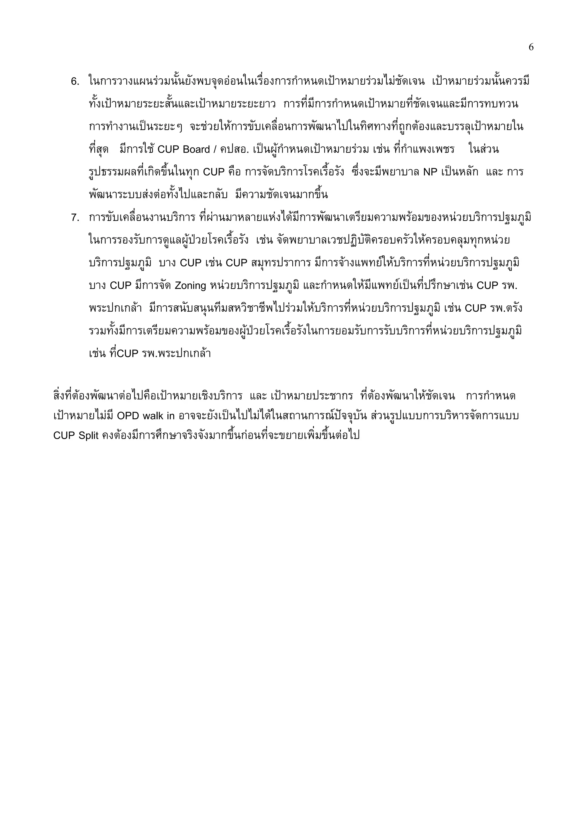 6

   6. ในการวางแผนร่วมนั้นยังพบจุดอ่อนในเรื่องการกาหนดเป้าหมายร่วมไม่ชัดเจน เป้าหมายร่วมนั้นควรมี
      ทั้งเป้าหมายระยะสั้นและเป้าหมายระยะยาว การที่มีการกาหนดเป้าหมายที่ชัดเจนและมีการทบทวน
      การทางานเป็นระยะๆ จะช่วยให้การขับเคลื่อนการพัฒนาไปในทิศทางที่ถูกต้องและบรรลุเป้าหมายใน
      ที่สุด มีการใช้ CUP Board / คปสอ. เป็นผู้กาหนดเป้าหมายร่วม เช่น ที่กาแพงเพชร ในส่วน
      รูปธรรมผลที่เกิดขึ้นในทุก CUP คือ การจัดบริการโรคเรื้อรัง ซึ่งจะมีพยาบาล NP เป็นหลัก และ การ
      พัฒนาระบบส่งต่อทั้งไปและกลับ มีความชัดเจนมากขึ้น
   7. การขับเคลื่อนงานบริการ ที่ผ่านมาหลายแห่งได้มีการพัฒนาเตรียมความพร้อมของหน่วยบริการปฐมภูมิ
      ในการรองรับการดูแลผู้ป่วยโรคเรื้อรัง เช่น จัดพยาบาลเวชปฏิบัติครอบครัวให้ครอบคลุมทุกหน่วย
      บริการปฐมภูมิ บาง CUP เช่น CUP สมุทรปราการ มีการจ้างแพทย์ให้บริการที่หน่วยบริการปฐมภูมิ
      บาง CUP มีการจัด Zoning หน่วยบริการปฐมภูมิ และกาหนดให้มีแพทย์เป็นที่ปรึกษาเช่น CUP รพ.
      พระปกเกล้า มีการสนับสนุนทีมสหวิชาชีพไปร่วมให้บริการที่หน่วยบริการปฐมภูมิ เช่น CUP รพ.ตรัง
      รวมทั้งมีการเตรียมความพร้อมของผู้ป่วยโรคเรื้อรังในการยอมรับการรับบริการที่หน่วยบริการปฐมภูมิ
      เช่น ที่CUP รพ.พระปกเกล้า

สิ่งที่ต้องพัฒนาต่อไปคือเป้าหมายเชิงบริการ และ เป้าหมายประชากร ที่ต้องพัฒนาให้ชัดเจน การกาหนด
เป้าหมายไม่มี OPD walk in อาจจะยังเป็นไปไม่ได้ในสถานการณ์ปัจจุบัน ส่วนรูปแบบการบริหารจัดการแบบ
CUP Split คงต้องมีการศึกษาจริงจังมากขึ้นก่อนที่จะขยายเพิ่มขึ้นต่อไป
 