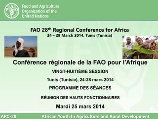ARC-28 African Youth In Agriculture and Rural Development
FAO 28th Regional Conference for Africa
24 – 28 March 2014, Tunis (Tunisia)
Conférence régionale de la FAO pour l'Afrique
VINGT-HUITIÈME SESSION
Tunis (Tunisie), 24-28 mars 2014
PROGRAMME DES SÉANCES
RÉUNION DES HAUTS FONCTIONNAIRES
Mardi 25 mars 2014
 