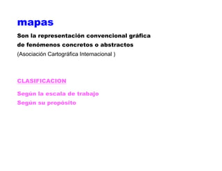 mapas
Son la representación convencional gráfica
de fenómenos concretos o abstractos
(Asociación Cartográfica Internacional )
CLASIFICACION
Según la escala de trabajo
Según su propósito
 