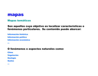 mapas
Mapas temáticos
Son aquellos cuyo objetivo es localizar características o
fenómenos particulares. Su contenido puede abarcar:
Información histórica
Información política
Información económica
...
O fenómenos o aspectos naturales como:
Clima
Vegetación
Geología
Suelos
…
 