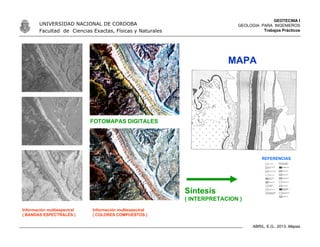 GEOTECNIA I
GEOLOGIA PARA INGENIEROS
Trabajos Prácticos
UNIVERSIDAD NACIONAL DE CORDOBA
Facultad de Ciencias Exactas, Físicas y Naturales
ABRIL, E.G., 2013. Mapas
Información multiespectral
( COLORES COMPUESTOS )
FOTOMAPAS DIGITALES
Información multiespectral
( BANDAS ESPECTRALES )
Síntesis
( INTERPRETACION )
REFERENCIAS
MAPA
 