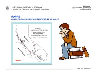 GEOTECNIA I
GEOLOGIA PARA INGENIEROS
Trabajos Prácticos
UNIVERSIDAD NACIONAL DE CORDOBA
Facultad de Ciencias Exactas, Físicas y Naturales
ABRIL, E.G., 2013. Mapas
MAPAS
¿QUE INFORMACION SE PUEDE EXTRAER DE UN MAPA?
MAPA
 