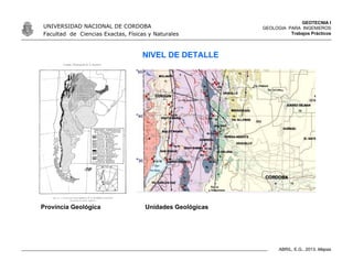 GEOTECNIA I
GEOLOGIA PARA INGENIEROS
Trabajos Prácticos
UNIVERSIDAD NACIONAL DE CORDOBA
Facultad de Ciencias Exactas, Físicas y Naturales
ABRIL, E.G., 2013. Mapas
NIVEL DE DETALLE
Provincia Geológica Unidades Geológicas
 