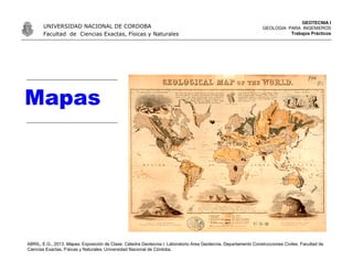 Mapas
ABRIL, E.G., 2013. Mapas. Exposición de Clase. Cátedra Geotecnia I. Laboratorio Area Geotecnia. Departamento Construcciones Civiles. Facultad de
Ciencias Exactas, Físicas y Naturales. Universidad Nacional de Córdoba.
UNIVERSIDAD NACIONAL DE CORDOBA
Facultad de Ciencias Exactas, Físicas y Naturales
GEOTECNIA I
GEOLOGIA PARA INGENIEROS
Trabajos Prácticos
 