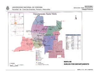 GEOTECNIA I
GEOLOGIA PARA INGENIEROS
Trabajos Prácticos
UNIVERSIDAD NACIONAL DE CORDOBA
Facultad de Ciencias Exactas, Físicas y Naturales
ABRIL, E.G., 2013. MiAPAS
MAPA DE
SUELOS POR DEPARTAMENTO
 