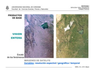 GEOTECNIA I
GEOLOGIA PARA INGENIEROS
Trabajos Prácticos
UNIVERSIDAD NACIONAL DE CORDOBA
Facultad de Ciencias Exactas, Físicas y Naturales
ABRIL, E.G., 2013. Mapas
PRODUCTOS
DE BASE
IMÁGENES DE SATELITE
Variables: resoluciresolucióón espectral / geogrn espectral / geográáfica / temporalfica / temporal
Escala
de los fenómenos
VISION
ENTERA
 