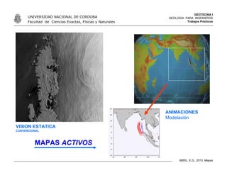 GEOTECNIA I
GEOLOGIA PARA INGENIEROS
Trabajos Prácticos
UNIVERSIDAD NACIONAL DE CORDOBA
Facultad de Ciencias Exactas, Físicas y Naturales
ABRIL, E.G., 2013. Mapas
VISION ESTATICA
CONVENCIONAL
ANIMACIONES
Modelación
MAPAS ACTIVOS
 