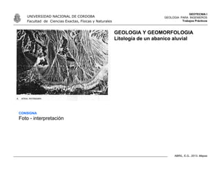 GEOTECNIA I
GEOLOGIA PARA INGENIEROS
Trabajos Prácticos
UNIVERSIDAD NACIONAL DE CORDOBA
Facultad de Ciencias Exactas, Físicas y Naturales
ABRIL, E.G., 2013. Mapas
GEOLOGIA Y GEOMORFOLOGIA
Litología de un abanico aluvial
CONSIGNA
Foto - interpretación
 