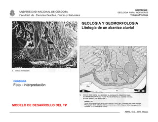 GEOTECNIA I
GEOLOGIA PARA INGENIEROS
Trabajos Prácticos
UNIVERSIDAD NACIONAL DE CORDOBA
Facultad de Ciencias Exactas, Físicas y Naturales
ABRIL, E.G., 2013. Mapas
GEOLOGIA Y GEOMORFOLOGIA
Litología de un abanico aluvial
CONSIGNA
Foto - interpretación
MODELO DE DESARROLLO DEL TP
 