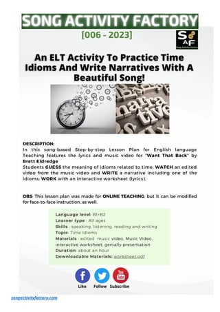 DESCRIPTION:
In this song-based Step-by-step Lesson Plan for English language
Teaching features the lyrics and music video for "Want That Back" by
Brett Eldredge
Students GUESS the meaning of idioms related to time; WATCH an edited
video from the music video and WRITE a narrative including one of the
idioms; WORK with an interactive worksheet (lyrics).
OBS: This lesson plan was made for ONLINE TEACHING, but it can be modified
for face-to-face instruction, as well.
[006 - 2023]
Like Follow Subscribe
songactivityfactory.com
Language level: B1+B2
Learner type : All ages
Skills : speaking, listening, reading and writing
Topic: Time Idioms
Materials : edited music video, Music Video,
interactive worksheet, genially presentation
Duration: about an hour
Downloadable Materials: worksheet.pdf
 