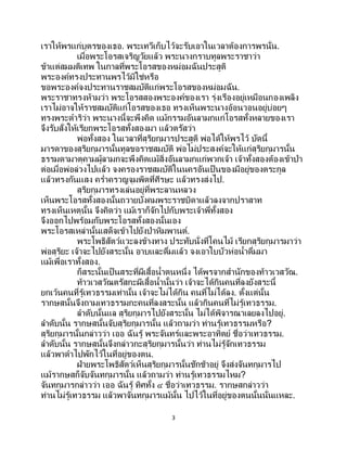 3
เราให้พรแก่บุตรของเธอ. พระเทวีเก็บไว้จะรับเอาในเวลาต้องการพรนั่น.
เมื่อพระโอรสเจริญวัยแล้ว พระนางกราบทูลพระราชาว่า
ข้าแต่สมมติเทพ ในกาลที่พระโอรสของหม่อมฉันประสูติ
พระองค์ทรงประทานพรไว้มิใช่หรือ
ขอพระองค์จงประทานราชสมบัติแก่พระโอรสของหม่อมฉัน.
พระราชาทรงห้ามว่า พระโอรสสองพระองค์ของเรา รุ่งเรืองอยู่เหมือนกองเพลิง
เราไม่อาจให้ราชสมบัติแก่โอรสของเธอ ทรงเห็นพระนางอ้อนวอนอยู่บ่อยๆ
ทรงพระดาริว่า พระนางนี้จะพึงคิด แม้กรรมอันลามกแก่โอรสทั้งหลายของเรา
จึงรับสั่งให้เรียกพระโอรสทั้งสองมา แล้วตรัสว่า
พ่อทั้งสอง ในเวลาที่สุริยกุมารประสูติ พ่อได้ให้พรไว้ บัดนี้
มารดาของสุริยกุมารนั้นทูลขอราชสมบัติ พ่อไม่ประสงค์จะให้แก่สุริยกุมารนั้น
ธรรมดามาตุคามผู้ลามกจะพึงคิดแม้สิ่งอันลามกแก่พวกเจ้า เจ้าทั้งสองต้องเข้าป่า
ต่อเมื่อพ่อล่วงไปแล้ว จงครองราชสมบัติในนครอันเป็ นของมีอยู่ของตระกูล
แล้วทรงกันแสง คร่าครวญจุมพิตที่ศีรษะ แล้วทรงส่งไป.
สุริยกุมารทรงเล่นอยู่ที่พระลานหลวง
เห็นพระโอรสทั้งสองนั้นถวายบังคมพระราชบิดาแล้วลงจากปราสาท
ทรงเห็นเหตุนั้น จึงคิดว่า แม้เราก็จักไปกับพระเจ้าพี่ทั้งสอง
จึงออกไปพร้อมกับพระโอรสทั้งสองนั้นเอง
พระโอรสเหล่านั้นเสด็จเข้าไปยังป่าหิมพานต์.
พระโพธิสัตว์แวะลงข้างทาง ประทับนั่งที่โคนไม้ เรียกสุริยกุมารมาว่า
พ่อสุริยะ เจ้าจะไปยังสระนั้น อาบและดื่มแล้ว จงเอาใบบัวห่อน้าดื่มมา
แม้เพื่อเราทั้งสอง.
ก็สระนั้นเป็ นสระที่ผีเสื้อน้าตนหนึ่ง ได้พรจากสานักของท้าวเวสวัณ.
ท้าวเวสวัณตรัสกะผีเสื้อน้านั้นว่า เจ้าจะได้กินคนที่ลงยังสระนี้
ยกเว้นคนที่รู้เทวธรรมเท่านั้น เจ้าจะไม่ได้กิน คนที่ไม่ได้ลง. ตั้งแต่นั้น
รากษสนั้นจึงถามเทวธรรมกะคนที่ลงสระนั้น แล้วกินคนที่ไม่รู้เทวธรรม.
ลาดับนั้นแล สุริยกุมารไปยังสระนั้น ไม่ได้พิจารณาเลยลงไปอยู่.
ลาดับนั้น รากษสนั้นจับสุริยกุมารนั้น แล้วถามว่า ท่านรู้เทวธรรมหรือ?
สุริยกุมารนั้นกล่าวว่า เออ ฉันรู้ พระจันทร์และพระอาทิตย์ ชื่อว่าเทวธรรม.
ลาดับนั้น รากษสนั้นจึงกล่าวกะสุริยกุมารนั้นว่า ท่านไม่รู้จักเทวธรรม
แล้วพาดาไปพักไว้ในที่อยู่ของตน.
ฝ่ายพระโพธิสัตว์เห็นสุริยกุมารนั้นชักช้าอยู่ จึงส่งจันทกุมารไป
แม้รากษสก็จับจันทกุมารนั้น แล้วถามว่า ท่านรู้เทวธรรมไหม?
จันทกุมารกล่าวว่า เออ ฉันรู้ ทิศทั้ง ๔ ชื่อว่าเทวธรรม. รากษสกล่าวว่า
ท่านไม่รู้เทวธรรม แล้วพาจันทกุมารแม้นั้น ไปไว้ในที่อยู่ของตนนั้นนั่นแหละ.
 