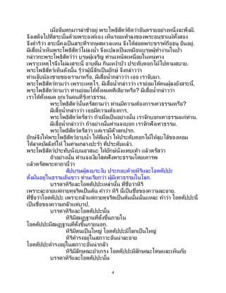 4
เมื่อจันทกุมารล่าช้าอยู่ พระโพธิสัตว์คิดว่าอันตรายอย่างหนึ่งจะพึงมี.
จึงเสด็จไปที่สระนั้นด้วยพระองค์เอง เห็นรอยเท้าลงของพระอนุชาแม้ทั้งสอง
จึงดาริว่า สระนี้คงเป็ นสระที่รากษสหวงแหน จึงได้สอดพระขรรค์ถือธนู ยืนอยู่.
ผีเสื้อน้าเห็นพระโพธิสัตว์ไม่ลงน้า จึงแปลงเป็นเหมือนบุรุษผู้ทางานในป่า
กล่าวกะพระโพธิสัตว์ว่า บุรุษผู้เจริญ ท่านเหน็ดเหนื่อยในหนทาง
เพราะเหตุไรจึงไม่ลงสระนี้ อาบดื่ม กินเหง้าบัว ประดับดอกไม้ไปตามสบาย.
พระโพธิสัตว์เห็นดังนั้น รู้ว่าผู้นี้จักเป็นยักษ์ จึงกล่าวว่า
ท่านจับน้องชายของเรามาหรือ. ผีเสื้อน้ากล่าวว่า เออ เราจับมา.
พระโพธิสัตว์ถามว่า เพราะเหตุไร. ผีเสื้อน้ากล่าวว่า เราย่อมได้คนผู้ลงยังสระนี้.
พระโพธิสัตว์ถามว่า ท่านย่อมได้ทั้งหมดทีเดียวหรือ? ผีเสื้อน้ากล่าวว่า
เราได้ทั้งหมด ยกเว้นคนที่รู้เทวธรรม.
พระโพธิสัตว์นั้นตรัสถามว่า ท่านมีความต้องการเทวธรรมหรือ?
ผีเสื้อน้ากล่าวว่า เออมีความต้องการ.
พระโพธิสัตว์ตรัสว่า ถ้าเมื่อเป็นอย่างนั้น เราจักบอกเทวธรรมแก่ท่าน.
ผีเสื้อน้ากล่าวว่า ถ้าอย่างนั้นท่านจงบอก เราจักฟังเทวธรรม.
พระโพธิสัตว์ตรัสว่า แต่เรามีตัวสกปรก.
ยักษ์จึงให้พระโพธิสัตว์อาบน้า ให้ดื่มน้า ให้ประดับดอกไม้ให้ลูบไล้ของหอม
ได้ลาดบัลลังก์ให้ ในท่ามกลางปะรา ที่ประดับแล้ว.
พระโพธิสัตว์ประทับนั่งบนอาสนะ ให้ยักษ์นั่งแทบเท้า แล้วตรัสว่า
ถ้าอย่างนั้น ท่านจงเงี่ยโสตฟังพระธรรมโดยเคารพ
แล้วตรัสพระคาถานี้ว่า
สัปบุรุษผู้สงบระงับ ประกอบด้วยหิริและโอตตัปปะ
ตั้งมั่นอยู่ในธรรมอันขาว ท่านเรียกว่า ผู้มีเทวธรรมในโลก.
บรรดาหิริและโอตตัปปะเหล่านั้น ที่ชื่อว่าหิริ
เพราะละอายแต่กายทุจริตเป็นต้น คาว่า หิริ นี้เป็นชื่อของความละอาย.
ที่ชื่อว่าโอตตัปปะ เพราะกลัวแต่กายทุจริตเป็นต้นนั้นนั่นแหละ คาว่า โอตตัปปะนี้
เป็นชื่อของความกลัวแต่บาป.
บรรดาหิริและโอตตัปปะนั้น
หิริมีสมุฏฐานที่ตั้งขึ้นภายใน
โอตตัปปะมีสมุฏฐานที่ตั้งขึ้นภายนอก.
หิริมีตนเป็ นใหญ่ โอตตัปปะมีโลกเป็นใหญ่
หิริดารงอยู่ในสภาวะอันน่าละอาย
โอตตัปปะดารงอยู่ในสภาวะอันน่ากลัว
หิริมีลักษณะยาเกรง โอตตัปปะมีลักษณะโทษและเห็นภัย
บรรดาหิริและโอตตัปปะนั้น
 