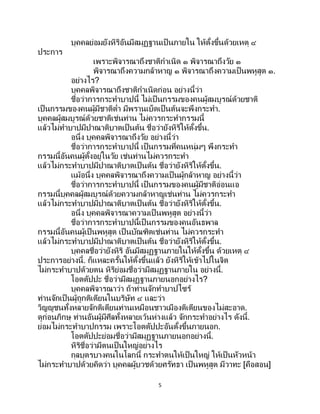 5
บุคคลย่อมยังหิริอันมีสมุฏฐานเป็ นภายใน ให้ตั้งขึ้นด้วยเหตุ ๔
ประการ
เพราะพิจารณาถึงชาติกาเนิด ๑ พิจารณาถึงวัย ๑
พิจารณาถึงความกล้าหาญ ๑ พิจารณาถึงความเป็นพหูสูต ๑.
อย่างไร?
บุคคลพิจารณาถึงชาติกาเนิดก่อน อย่างนี้ว่า
ชื่อว่าการกระทาบาปนี้ ไม่เป็ นกรรมของคนผู้สมบูรณ์ด้วยชาติ
เป็นกรรมของคนผู้มีชาติต่า มีพรานเบ็ดเป็นต้นจะพึงกระทา.
บุคคลผู้สมบูรณ์ด้วยชาติเช่นท่าน ไม่ควรกระทากรรมนี้
แล้วไม่ทาบาปมีปาณาติบาตเป็ นต้น ชื่อว่ายังหิริให้ตั้งขึ้น.
อนึ่ง บุคคลพิจารณาถึงวัย อย่างนี้ว่า
ชื่อว่าการกระทาบาปนี้ เป็นกรรมที่คนหนุ่มๆ พึงกระทา
กรรมนี้อันคนผู้ตั้งอยู่ในวัย เช่นท่านไม่ควรกระทา
แล้วไม่กระทาบาปมีปาณาติบาตเป็ นต้น ชื่อว่ายังหิริให้ตั้งขึ้น.
แม้อนึ่ง บุคคลพิจารณาถึงความเป็ นผู้กล้าหาญ อย่างนี้ว่า
ชื่อว่าการกระทาบาปนี้ เป็นกรรมของคนผู้มีชาติอ่อนแอ
กรรมนี้บุคคลผู้สมบูรณ์ด้วยความกล้าหาญเช่นท่าน ไม่ควรกระทา
แล้วไม่กระทาบาปมีปาณาติบาตเป็ นต้น ชื่อว่ายังหิริให้ตั้งขึ้น.
อนึ่ง บุคคลพิจารณาความเป็ นพหูสูต อย่างนี้ว่า
ชื่อว่าการกระทาบาปนี้เป็นกรรมของคนอันธพาล
กรรมนี้อันคนผู้เป็นพหูสูต เป็ นบัณฑิตเช่นท่าน ไม่ควรกระทา
แล้วไม่กระทาบาปมีปาณาติบาตเป็ นต้น ชื่อว่ายังหิริให้ตั้งขึ้น.
บุคคลชื่อว่ายังหิริ อันมีสมุฏฐานภายในให้ตั้งขึ้น ด้วยเหตุ ๔
ประการอย่างนี้. ก็แหละครั้นให้ตั้งขึ้นแล้ว ยังหิริให้เข้าไปในจิต
ไม่กระทาบาปด้วยตน หิริย่อมชื่อว่ามีสมุฏฐานภายใน อย่างนี้.
โอตตัปปะ ชื่อว่ามีสมุฏฐานภายนอกอย่างไร?
บุคคลพิจารณาว่า ถ้าท่านจักทาบาปไซร้
ท่านจักเป็นผู้ถูกติเตียนในบริษัท ๔ และว่า
วิญญูชนทั้งหลายจักติเตียนท่านเหมือนชาวเมืองติเตียนของไม่สะอาด.
ดูก่อนภิกษุ ท่านอันผู้มีศีลทั้งหลายเว้นห่างแล้ว จักกระทาอย่างไร ดังนี้.
ย่อมไม่กระทาบาปกรรม เพราะโอตตัปปะอันตั้งขึ้นภายนอก.
โอตตัปปะย่อมชื่อว่ามีสมุฏฐานภายนอกอย่างนี้.
หิริชื่อว่ามีตนเป็นใหญ่อย่างไร
กุลบุตรบางคนในโลกนี้ กระทาตนให้เป็นใหญ่ ให้เป็นหัวหน้า
ไม่กระทาบาปด้วยคิดว่า บุคคลผู้บวชด้วยศรัทธา เป็นพหูสูต มีวาทะ [คือสอน]
 