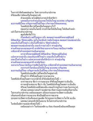 6
ในการกาจัดกิเลสเช่นท่าน ไม่ควรกระทาบาปกรรม
หิริย่อมชื่อว่ามีตนเป็ นใหญ่อย่างนี้.
ด้วยเหตุนั้น พระผู้มีพระภาคเจ้าจึงตรัสว่า
บุคคลนั้นกระทาตนนั่นแหละให้เป็นใหญ่ ละอกุศล เจริญกุศล
ละธรรมที่มีโทษ เจริญธรรมที่ไม่มีโทษ บริหารตนให้หมดจดอยู่.
โอตตัปปะชื่อว่ามีโลกเป็นใหญ่อย่างไร?
กุลบุตรบางคนในโลกนี้ กระทาโลกให้เป็นใหญ่ ให้เป็นหัวหน้า
แล้วไม่กระทาบาปกรรม
สมดังที่ตรัสไว้ว่า
ก็โลกสันนิวาสนี้ใหญ่แล อนึ่ง สมณพราหมณ์ทั้งหลายผู้มีฤทธิ์
มีทิพยจักษุ รู้จิตของผู้อื่น อยู่ในโลกสันนิวาสอันใหญ่แล สมณพราหมณ์เหล่านั้น
ย่อมเห็นในที่ไกลบ้าง เห็นในที่ใกล้บ้าง รู้จิตด้วยจิตบ้าง
สมณพราหมณ์แม้เหล่านั้น ย่อมรู้เราอย่างนี้ว่า ท่านผู้เจริญ
ท่านทั้งหลายจงดูกุลบุตรนี้ เขามีศรัทธาออกจากเรือนบวชเป็ นบรรพชิต
เกลือกกลั้วด้วยอกุศลธรรมอันลามกอยู่.
เทวดาทั้งหลายผู้มีฤทธิ์ มีทิพยจักษุ รู้จิตของผู้อื่นมีอยู่
แม้เทวดาเหล่านั้น ย่อมเห็นแต่ที่ไกลบ้าง ย่อมเห็นในที่ใกล้บ้าง
ย่อมรู้ใจด้วยใจบ้าง แม้เทวดาเหล่านั้นก็จักรู้เราว่า ท่านผู้เจริญ
ท่านทั้งหลายจงดูกุลบุตรนี้ เขามีศรัทธา
ออกจากเรือนบวชเป็ นบรรพชิตไม่มีเรือน เกลือกกลั้วด้วยอกุศลธรรมอันลามกอยู่
เขากระทาโลกนั่นแลให้เป็ นใหญ่ ละอกุศล เจริญกุศล
ละธรรมอันมีโทษ เจริญธรรมอันไม่มีโทษ บริหารตนให้หมดจดอยู่.
โอตตัปปะย่อมชื่อว่ามีโลกเป็นใหญ่อย่างนี้.
ก็ในคาว่า หิริตั้งอยู่ในสภาวะน่าละอาย
โอตตัปปะตั้งอยู่ในสภาวะน่ากลัวนี้ มีวินิจฉัยดังต่อไปนี้ :-
อาการละอาย ชื่อว่า ความละอาย หิริตั้งอยู่โดยสภาวะอันนั้น.
ความกลัวแต่อบาย ชื่อว่า ภัย โอตตัปปะตั้งอยู่โดยสภาวะอันนั้น.
หิริและโอตตัปปะแม้ทั้งสองนั้น ย่อมปรากฏในการงดเว้นจากบาป.
จริงอยู่ บุคคลบางคนก้าวลงสู่ธรรม คือความละอายอันเป็นภายใน
ไม่กระทาบาปกรรม เหมือนกุลบุตร เมื่อจะถ่ายอุจจาระปัสสาวะเป็นต้น
เห็นคนหนึ่งอันควรจะละอาย พึงเป็ นผู้ถึงอาการละอาย
ถูกอุจจาระปัสสาวะบีบคั้นจนอาจมเล็ด ก็ถ่ายอุจจาระปัสสาวะไม่ได้ ฉะนั้น
บุคคลบางคนกลัวภัยในอบาย จึงไม่กระทาบาปกรรม
ในข้อนั้นมีความอุปมาดังต่อไปนี้ :-
เหมือนอย่างว่า ในก้อนเหล็ก ๒ ก้อน ก้อนหนึ่งเย็นแต่เปื้อนคูถ
 
