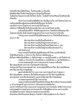7
ก้อนหนึ่งร้อนไฟติดโพลง. ในก้อนเหล็ก ๒ ก้อนนั้น
บัณฑิตเกลียดไม่จับก้อนเย็นเพราะก้อนเย็นเปื้อนคูถ
ไม่จับก้อนร้อนเพราะกลัวไฟไหม้ ฉันใด. ในข้อที่ว่าด้วยหิริและโอตตัปปะนั้น
ก็ฉันนั้น.
พึงทราบการหยั่งลงสู่ลัชชีธรรม อันเป็ นภายใน แล้วไม่ทาบาปกรรม
เหมือนบัณฑิตเกลียดก้อนเหล็กเย็นที่เปื้อนคูถ จึงไม่จับ
และพึงทราบการไม่ทาบาป เพราะกลัวภัยในอบาย
เหมือนการที่บัณฑิตไม่จับก้อนเหล็กร้อน เพราะกลัวไหม้ ฉะนั้น.
แม้บททั้งสองนี้ที่ว่า หิริมีลักษณะยาเกรง โอตตัปปะมีลักษณะกลัว
โทษและเห็นภัย ดังนี้ ย่อมปรากฏเฉพาะในการงดเว้นจากบาปเท่านั้น.
จริงอยู่ คนบางคนยังหิริอันมีลักษณะยาเกรง ให้เกิดขึ้นด้วยเหตุ ๔
ประการ คือ
พิจารณาถึงความเป็ นใหญ่โดยชาติ ๑
พิจารณาถึงความเป็ นใหญ่แห่งพระศาสดา ๑
พิจารณาถึงความเป็ นใหญ่โดยทรัพย์มรดก ๑ และ
พิจารณาถึงความเป็ นใหญ่แห่งเพื่อนพรหมจารี ๑
แล้วไม่ทาบาป.
คนบางคนยังโอตตัปปะอันมีลักษณะกลัวโทษ และมักเห็นภัย
ให้ตั้งขึ้นด้วยเหตุ ๔ ประการ คือ ภัยในการติเตียนตน ๑
ภัยในการที่คนอื่นติเตียน ๑ ภัยคืออาชญา ๑ และภัยในทุคติ ๑ แล้วไม่ทาบาป.
เทพมี ๓ ประเภท คือ สมมติเทพ ๑ อุปบัติเทพ ๑ และวิสุทธิเทพ ๑.
บรรดาเทพเหล่านั้น พระราชาและพระราชกุมารเป็ นต้น
ชื่อว่าสมมติเทพ เพราะชาวโลกสมมติว่าเป็นเทพ
จาเดิมแต่ครั้งพระมหาสมมติราช. เทวดาผู้อุปบัติในเทวโลก ชื่อว่าอุปบัติเทพ.
พระขีณาสพ ชื่อว่าวิสุทธิเทพ.
สมจริงดังที่ตรัสไว้ว่า พระราชา พระราชเทวี พระราชกุมาร
ชื่อว่าสมมติเทพ. เทพสูงๆ ขึ้นไปตั้งแต่ภุมมเทวดาไป ชื่อว่าอุปบัติเทพ.
พระพุทธเจ้า พระปัจเจกพุทธเจ้า และพระขีณาสพ ชื่อว่าวิสุทธิเทพ.
ธรรมของเทพเหล่านี้ ชื่อว่าเทวธรรม.
กุศลธรรมทั้งหลายมีหิริโอตตัปปะเป็นมูล ชื่อว่าเป็นธรรมของเทพทั้ง
๓ ประเภทเหล่านี้ เพราะอรรถว่า เป็ นเหตุแห่งกุศลสัมปทา
แห่งการเกิดในเทวโลก และแห่งความหมดจด เพราะเหตุนั้น จึงชื่อว่าเทวธรรม
แม้บุคคลผู้ประกอบด้วยเทวธรรมเหล่านั้น ก็เป็นผู้มีเทวธรรม เพราะฉะนั้น
พระผู้มีพระภาคเจ้า เมื่อจะทรงแสดงธรรมเหล่านั้น
ด้วยเทศนาอันเป็ นบุคคลาธิษฐาน จึงตรัสว่า สัปบุรุษผู้สงบระงับ เรียกว่า
 