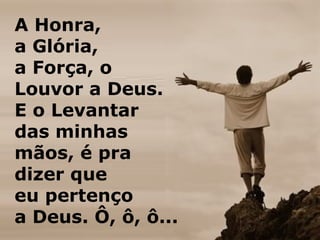 A Honra,
a Glória,
a Força, o
Louvor a Deus.
E o Levantar
das minhas
mãos, é pra
dizer que
eu pertenço
a Deus. Ô, ô, ô...
 