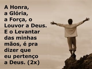 A Honra,
a Glória,
a Força, o
Louvor a Deus.
E o Levantar
das minhas
mãos, é pra
dizer que
eu pertenço
a Deus. (2x)
 