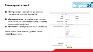 1)  «Внутреннее»	
  –	
  архив	
  html+js+ресурсы	
  
загружается	
  в	
  облако	
  Битрикс24	
  
2)  «Встраиваемое»	
  -­‐	
  через	
  iframe	
  на	
  портале	
  
пользователи;	
  контроллер	
  iframe	
  -­‐	
  на	
  сайте	
  
партнера/разработчика	
  
3)  «Внешнее»	
  -­‐	
  доступ	
  только	
  к	
  API	
  Битрикс24	
  
Типов	
  может	
  быть	
  больше,	
  думаем	
  как	
  их	
  
классифицировать.	
  
	
  
Типы	
  приложений	
  
 