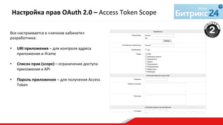 Все	
  настраивается	
  в	
  «личном	
  кабинете»	
  
разработчика:	
  
	
  
•  URI	
  приложения	
  –	
  для	
  контроля	
  адреса	
  
приложения	
  и	
  iframe	
  
	
  
•  Список	
  прав	
  (scope)	
  –	
  ограничение	
  доступа	
  
приложения	
  к	
  API	
  
	
  
•  Пароль	
  приложения	
  –	
  для	
  получения	
  Access	
  
Token	
  	
  
	
  
	
  
Настройка	
  прав	
  OAuth	
  2.0	
  –	
  Access	
  Token	
  Scope	
  
 