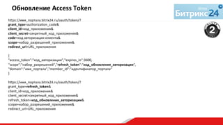 h€ps://имя_портала.bitrix24.ru/oauth/token/?	
  
grant_type=authorizaqon_code&	
  
client_id=код_приложения&	
  
client_secret=секретный_код_приложения&	
  
code=код	
  авторизации	
  клиента&	
  
scope=набор_разрешений_приложения&	
  
redirect_uri=URL_приложения	
  
	
  
{	
  
"access_token":"код_авторизации","expires_in":3600,	
  
"scope":"набор_разрешений","refresh_token":"код_обновления_авторизации",	
  
"domain":"имя_портала","member_id":"идентификатор_портала“	
  
}	
  
	
  
h€ps://имя_портала.bitrix24.ru/oauth/token/?	
  
grant_type=refresh_token&	
  
client_id=код_приложения&	
  
client_secret=секретный_код_приложения&	
  
refresh_token=код_обновления_авторизации&	
  
scope=набор_разрешений_приложения&	
  
redirect_uri=URL_приложения	
  
Обновление	
  Access	
  Token	
  
	
  
 