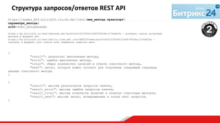https://домен_Б24.bitrix24.{ru|en|de}/rest/имя_метода.транспорт?
параметры_метода&
auth=ключ_авторизации
https://my.bitrix24.ru/rest/methods.xml?auth=d161f25928c3184678924ec127edd29a - получить список доступных
методов в формате xml.
https://my.bitrix24.ru/rest/entity.item.get.json?ENTITY=menu&auth=d161f25928c3184678924ec127edd29a -
получить в формате json список всех элементов сущности menu.
{
"result": результат выполнения метода,
"error": ошибка выполнения метода,
"total": общее количество записей в ответе списочного метода,
"next": число, которое нужно послать для получение следующей страницы
данных списочного метода
}
{
"result": массив результатов запросов пакета,
"result_error": массив ошибок запросов пакета,
"result_total": массив количеств записей в ответах списочных методов,
"result_next": массив чисел, возвращенных в полях next запросов.
}
	
  
Структура	
  запросов/ответов	
  REST	
  API	
  
	
  
 