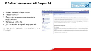 ü  Прячет	
  детали	
  авторизации	
  
ü  «Постраничка»	
  
ü  Пакетные	
  запросы	
  с	
  макроязыком	
  
подстановки	
  
ü  Полезные	
  callbacks	
  
ü  Доступ	
  к	
  АПИ	
  модулей	
  и	
  сущностей	
  
	
  
<script src="//api.bitrix24.com/api/v1/">
</script>
	
  
	
  
JS	
  библиотека-­‐клиент	
  API	
  Битрикс24	
  	
  
	
  
 