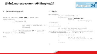 •  Вызов	
  методов	
  API:	
  
	
  
	
  
BX24.callMethod('user.get', {ID: 10},
function(res){
if(res.data())
{
var user = res.data()[0];
if(user)
alert('Пользователя №' + user.ID +
' зовут ' + user.NAME);
}
});
	
  
	
  
JS	
  библиотека-­‐клиент	
  API	
  Битрикс24	
  	
  
	
  
•  Batch:	
  
BX24.callBatch({
get_user: ['user.current', {}],
get_department: {
method: 'department.get',
params: {
ID: '$result[get_user]
[UF_DEPARTMENT]'
}
}
}, function(result)
{
var l = result.get_department.data().length;
var str = 'Текущий пользователь ' +
result.get_user.data().NAME + ' ' + result.get_user.data().LAST_NAME
+ ' приписан к подразделени' + (l > 1 ? 'ям ' : 'ю ');
for(var i = 0; i < l; i++)
{
str += i == 0 ? '' : ', ';
str += result.get_department.data()[i].NAME;
}
alert(str);
});
 