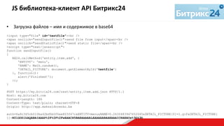 •  Загрузка	
  файлов	
  –	
  имя	
  и	
  содержимое	
  в	
  base64	
  
	
  
<input type="file" id="testfile"><br />
<span onclick="sendInputFile()">send file from input</span><br />
<span onclick="sendStaticFile()">send static file</span><br />
<script type="text/javascript">
function sendInputFile()
{
BX24.callMethod('entity.item.add', {
'ENTITY': 'menu',
'NAME': Math.random(),
'DETAIL_PICTURE': document.getElementById('testfile')
}, function(){
alert('Finished!');
});
}
POST https://my.bitrix24.com/rest/entity.item.add.json HTTP/1.1
Host: my.bitrix24.com
Content-Length: 186
Content-Type: text/plain; charset=UTF-8
Origin: http://app.makssidorenko.bx
auth=6a8c365cb010ba42bd5b0f6ae803f47c&ENTITY=menu&NAME=0.2630483947652045&DETAIL_PICTURE[0]=1.gif&DETAIL_PICTURE[
1]=R0lGODlhAQABAIAAAP%2F%2F%2FwAAACH5BAEAAAAALAAAAAABAAEAAAICRAEAOw%3D%3D
JS	
  библиотека-­‐клиент	
  API	
  Битрикс24	
  	
  
	
  
 