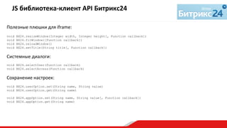 Полезные	
  плюшки	
  для	
  iframe:	
  
	
  
void BX24.resizeWindow(Integer width, Integer height[, Function callback])
void BX24.fitWindow([Function callback])
void BX24.reloadWindow()
void BX24.setTitle(String title[, Function callback])
Системные	
  диалоги:	
  
void BX24.selectUser(Function callback)
void BX24.selectAccess(Function callback)
Сохранение	
  настроек:	
  
void BX24.userOption.set(String name, String value)
void BX24.userOption.get(String name)
void BX24.appOption.set(String name, String value[, Function callback])
void BX24.appOption.get(String name)
JS	
  библиотека-­‐клиент	
  API	
  Битрикс24	
  	
  
	
  
 