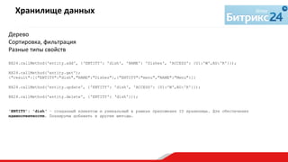 Дерево	
  
Сортировка,	
  фильтрация	
  
Разные	
  типы	
  свойств	
  
	
  
BX24.callMethod('entity.add', {'ENTITY': 'dish', 'NAME': 'Dishes', 'ACCESS': {U1:'W',AU:'R'}});
BX24.callMethod('entity.get');
{"result":[{"ENTITY":"dish","NAME":"Dishes"},{"ENTITY":"menu","NAME":"Menu"}]}
BX24.callMethod('entity.update', {'ENTITY': 'dish', 'ACCESS': {U1:'W',AU:'R'}});
BX24.callMethod('entity.delete', {'ENTITY': ‘dish'}});
'ENTITY': 'dish‘ – созданный клиентом и уникальный в рамках приложения ID хранилища. Для обеспечения
идемпотентности. Планируем добавить в другие методы.
Хранилище	
  данных	
  
	
  
 