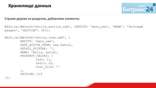 Строим	
  дерево	
  из	
  разделов,	
  добавляем	
  элементы	
  
	
  
BX24.callMethod('entity.section.add', {ENTITY: 'menu_new', 'NAME': 'Тестовый
раздел', 'SECTION': 34});
BX24.callMethod('entity.item.add', {
ENTITY: 'menu_new',
DATE_ACTIVE_FROM: new Date(),
DETAIL_PICTURE: '',
NAME: 'Hello, world!,
PROPERTY_VALUES: {
test: 11,
test1: 22,
test_file: ''
},
SECTION: 219
});
Хранилище	
  данных	
  
	
  
 