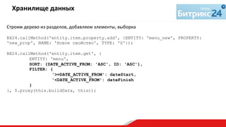 Строим	
  дерево	
  из	
  разделов,	
  добавляем	
  элементы,	
  выборка	
  
	
  
BX24.callMethod('entity.item.property.add', {ENTITY: 'menu_new', PROPERTY:
'new_prop', NAME: 'Новое свойство', TYPE: 'S'});
BX24.callMethod('entity.item.get', {
ENTITY: 'menu',
SORT: {DATE_ACTIVE_FROM: 'ASC', ID: 'ASC'},
FILTER: {
'>=DATE_ACTIVE_FROM': dateStart,
'<DATE_ACTIVE_FROM': dateFinish
}
}, $.proxy(this.buildData, this));
Хранилище	
  данных	
  
	
  
 