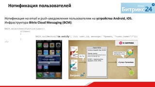 Нотификация	
  на	
  email	
  и	
  push-­‐уведомления	
  пользователям	
  на	
  устройства	
  Android,	
  iOS.	
  
Инфраструктура	
  Bitrix	
  Cloud	
  Messaging	
  (BCM):	
  
	
  
BX24.selectUser(function(user){
if(user)
{
BX24.callMethod('im.notify', {to: user.id, message: 'Привет, '+user.name+'!'});
}
});
Нотификация	
  пользователей	
  
	
  
 