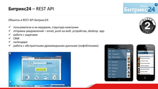 Объекты	
  в	
  REST	
  API	
  Битрикс24:	
  
	
  
ü  пользователи	
  и	
  их	
  иерархия,	
  структура	
  компании	
  
ü  отправка	
  уведомлений	
  –	
  email,	
  push	
  на	
  моб.	
  устройства,	
  desktop	
  	
  app.	
  
ü  работа	
  с	
  задачами	
  
ü  CRM	
  
ü  календари	
  
ü  работа	
  с	
  абстрактными	
  древовидными	
  данными	
  (инфоблоками)	
  
Битрикс24	
  –	
  REST	
  API	
  
 