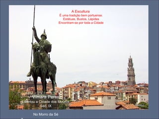 A Escultura
                       É uma tradição bem portuense.
                         Estátuas, Bustos, Lápides
                       Encontram-se por toda a Cidade




     Vímara Peres
Libertou a Cidade dos Mouros
            Séc. IX

      No Morro da Sé
 