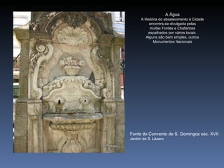 A Água
      A História do abastecimento à Cidade
          encontra-se divulgada pelas
           muitas Fontes e Chafarizes
          espalhados por vários locais.
        Alguns são bem simples, outros
             Monumentos Nacionais




Fonte do Convento de S. Domingos séc. XVII
Jardim de S. Lázaro
 