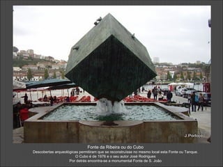 Fonte da Ribeira ou do Cubo
Descobertas arqueológicas permitiram que se reconstruísse no mesmo local esta Fonte ou Tanque.
                        O Cubo é de 1976 e o seu autor José Rodrigues
                    Por detrás encontra-se a monumental Fonte de S. João
 