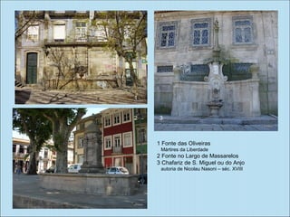 1


2    3



    1 Fonte das Oliveiras
     Mártires da Liberdade
    2 Fonte no Largo de Massarelos
    3 Chafariz de S. Miguel ou do Anjo
     autoria de Nicolau Nasoni – séc. XVIII
 